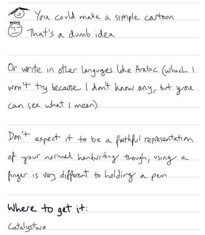 Such as: Face 1: You could make a simple cartoon. Face 2: That's a dumb idea. Or you could write in other languages like Arabic which I won't try, because I don't know any, but you can see what I mean; FastFinga does support right-to-left text. And copy-and-paste, believe it or not. Don't expect it to be a faithful representation of your normal handwriting, though; using a finger is very different to holding a pen. Suffice to say, my handwriting is usually fractionally neater than what you're seeing here. You can get FastFinga from Catalystwo (this image should act as a link).
