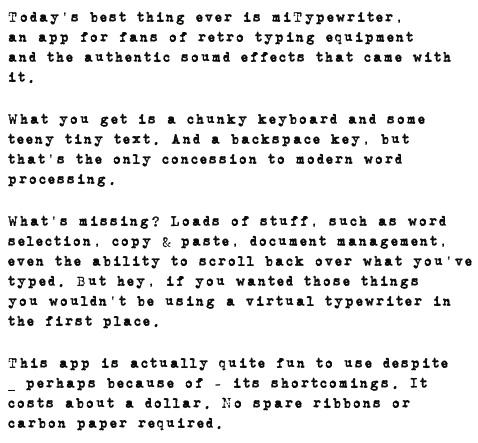 miTypewriter is an iPhone and iPad app that emulates a real typewriter on your iDevice. There are many things missing from it, such as document management and the ability to scroll back over what you have written, but if you want those you'll use another word processor instead