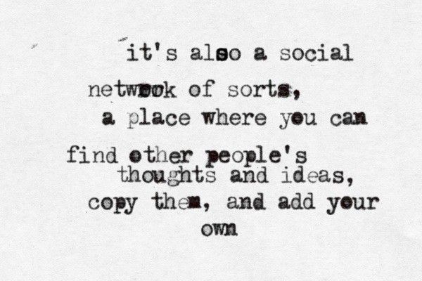 It's also a social network of sorts, a place where you can find other people's thoughts and ideas, copy them, and add your own